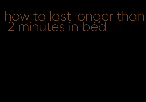 how to last longer than 2 minutes in bed