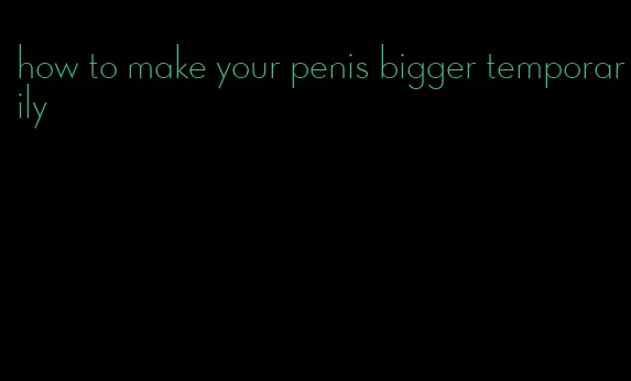 how to make your penis bigger temporarily