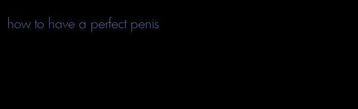how to have a perfect penis