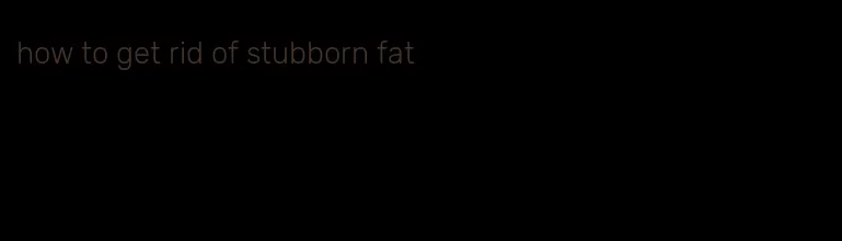how to get rid of stubborn fat