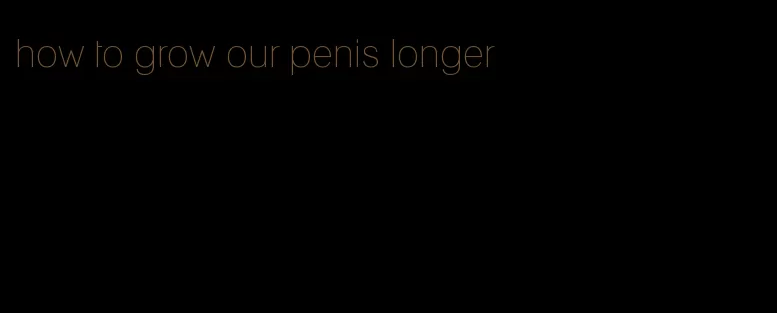 how to grow our penis longer
