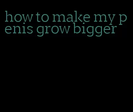 how to make my penis grow bigger