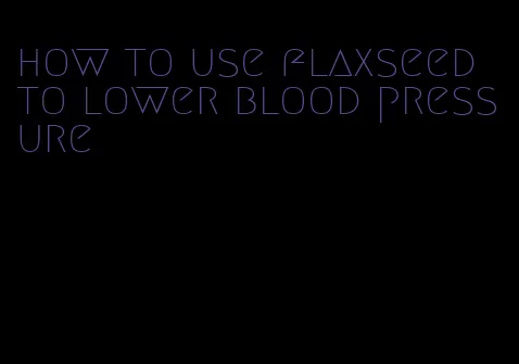 how to use flaxseed to lower blood pressure