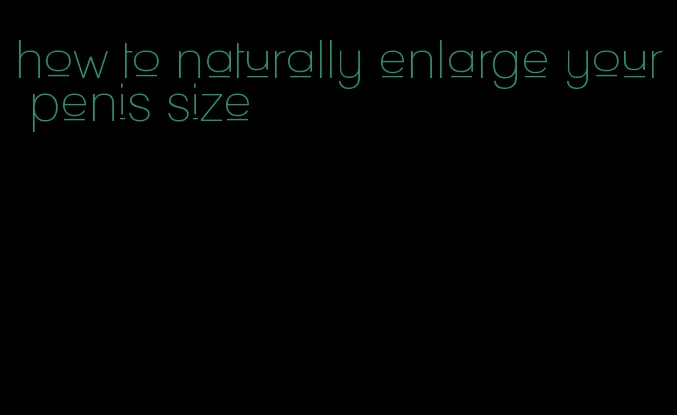 how to naturally enlarge your penis size
