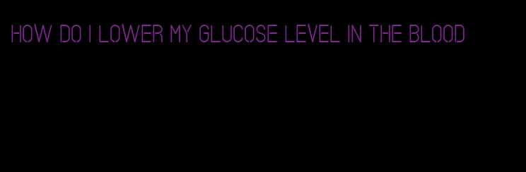 how do I lower my glucose level in the blood