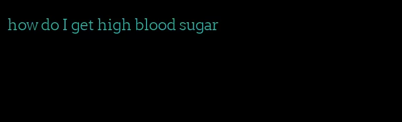 how do I get high blood sugar