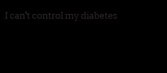 I can't control my diabetes