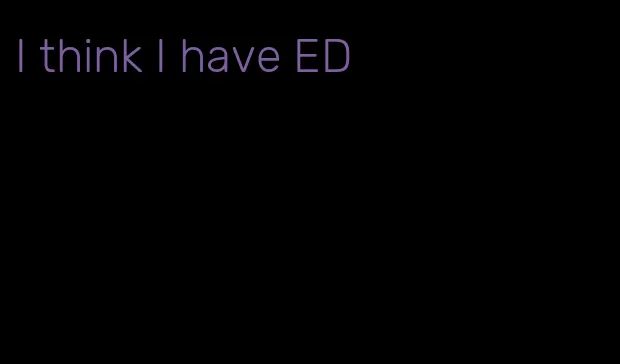 I think I have ED