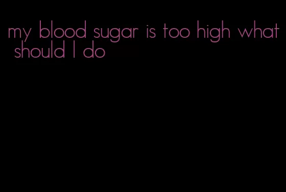 my blood sugar is too high what should I do
