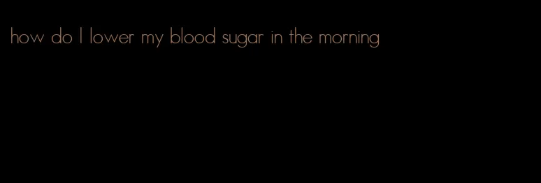 how do I lower my blood sugar in the morning