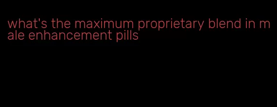 what's the maximum proprietary blend in male enhancement pills