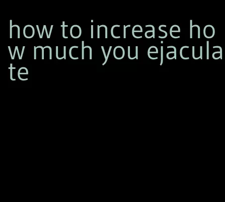 how to increase how much you ejaculate