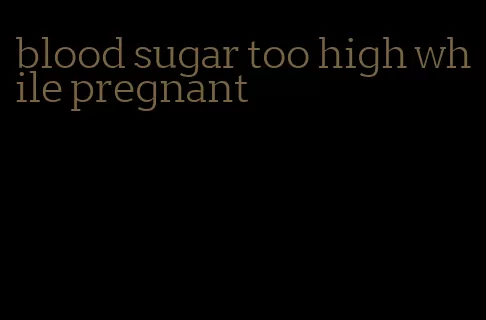 blood sugar too high while pregnant