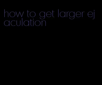how to get larger ejaculation