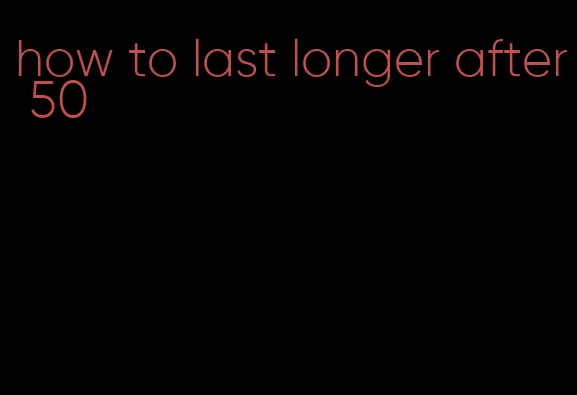 how to last longer after 50