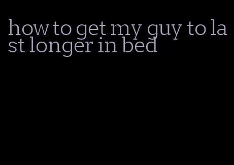 how to get my guy to last longer in bed