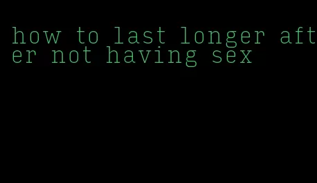 how to last longer after not having sex