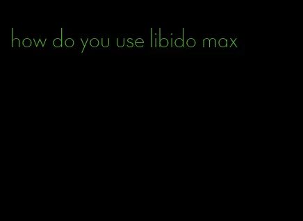 how do you use libido max