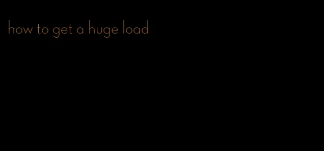 how to get a huge load