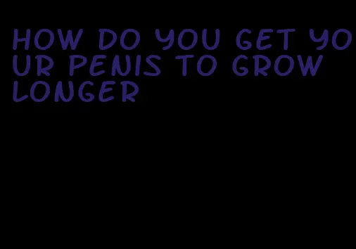 how do you get your penis to grow longer