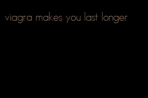 viagra makes you last longer