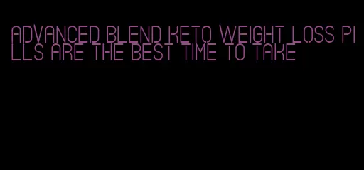 advanced blend keto weight loss pills are the best time to take