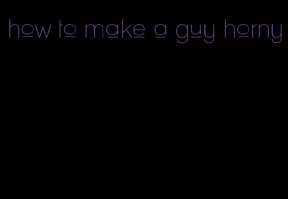 how to make a guy horny