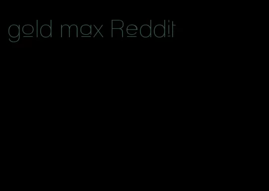 gold max Reddit