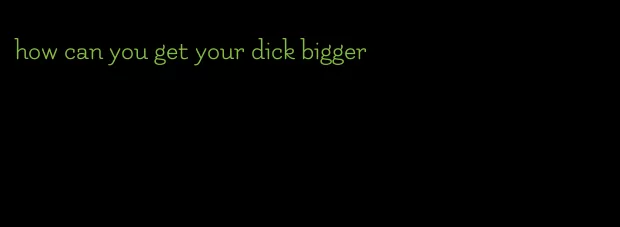 how can you get your dick bigger