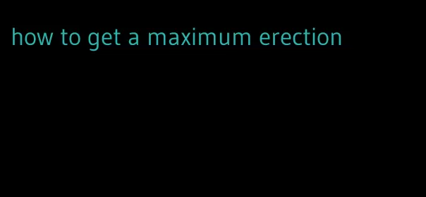 how to get a maximum erection