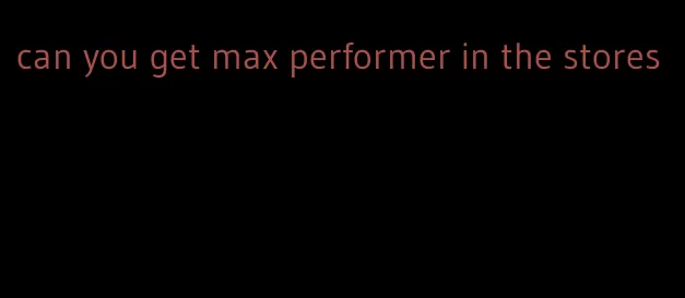 can you get max performer in the stores