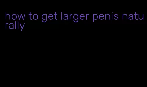 how to get larger penis naturally