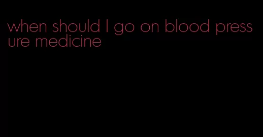 when should I go on blood pressure medicine