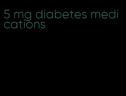 5 mg diabetes medications