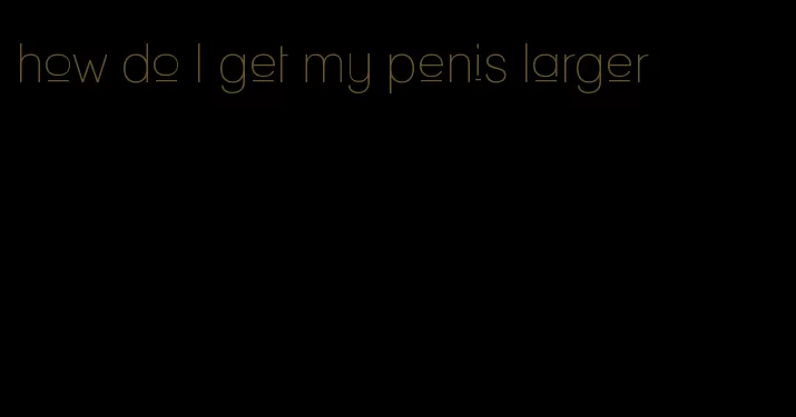 how do I get my penis larger