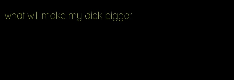 what will make my dick bigger