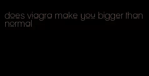 does viagra make you bigger than normal