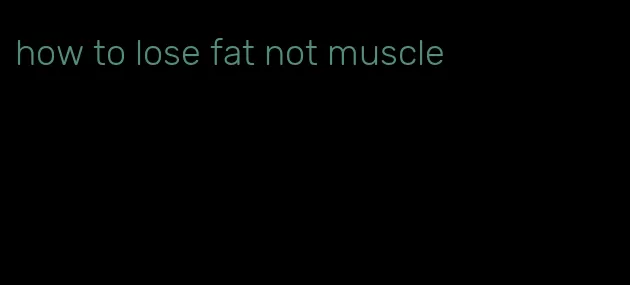 how to lose fat not muscle