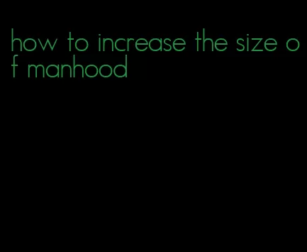 how to increase the size of manhood