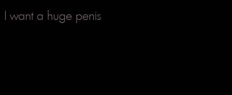 I want a huge penis