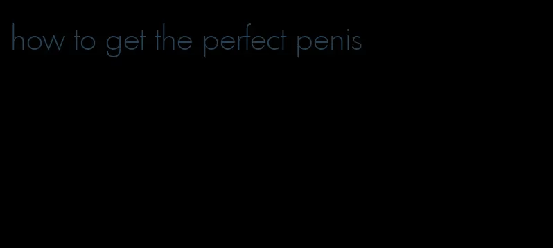 how to get the perfect penis
