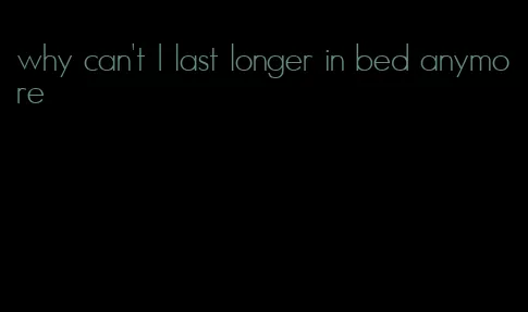 why can't I last longer in bed anymore