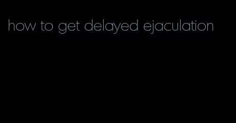 how to get delayed ejaculation