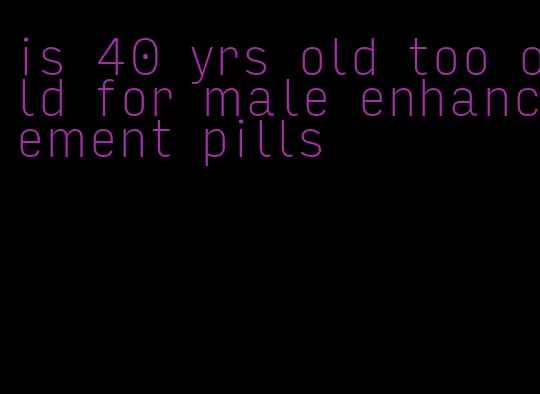 is 40 yrs old too old for male enhancement pills
