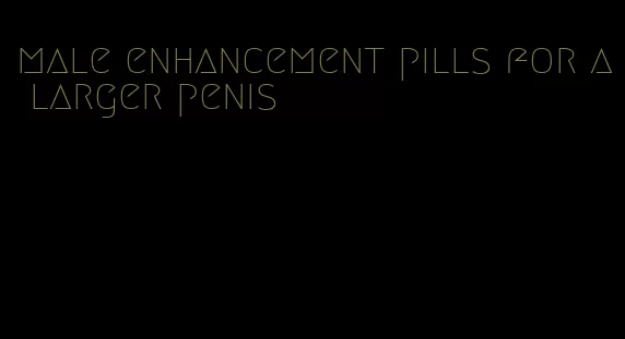 male enhancement pills for a larger penis