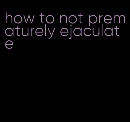 how to not prematurely ejaculate