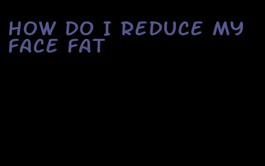 how do I reduce my face fat