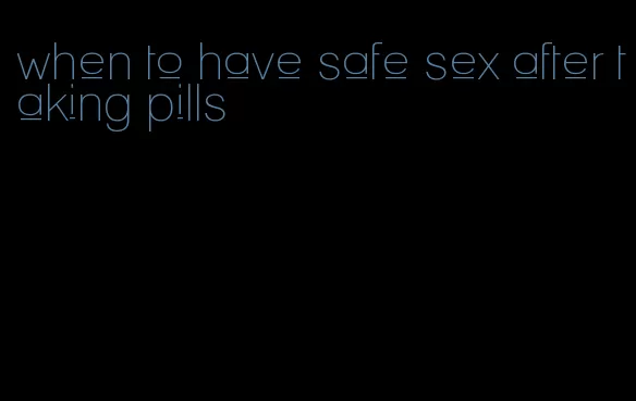 when to have safe sex after taking pills