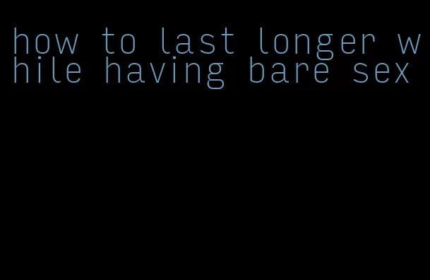 how to last longer while having bare sex
