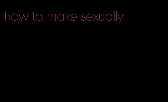 how to make sexually